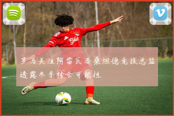 罗马关注阿雷瓦洛桑坦德竞技总监透露冬季转会可能性