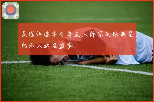 美媒评选字母哥五人阵容足球明星也加入这场盛宴