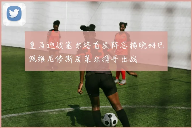 皇马迎战塞尔塔首发阵容揭晓姆巴佩维尼修斯居莱尔携手出战