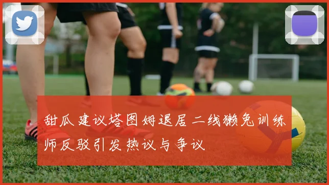 甜瓜建议塔图姆退居二线獭兔训练师反驳引发热议与争议