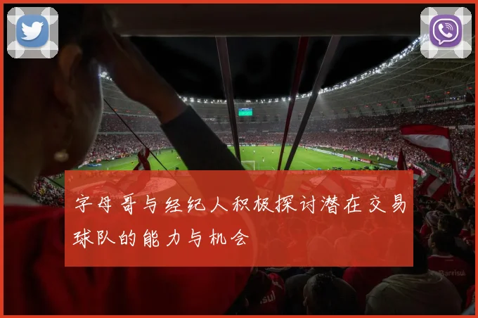 字母哥与经纪人积极探讨潜在交易球队的能力与机会