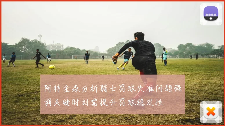 阿特金森分析骑士罚球失准问题强调关键时刻需提升罚球稳定性