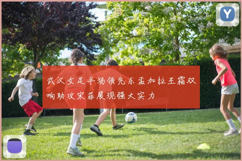 武汉女足半场领先东孟加拉王霜双响助攻宋菲展现强大实力