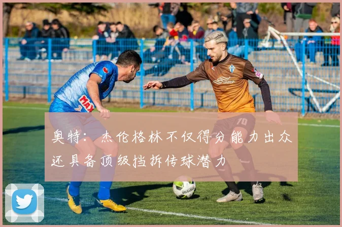 奥特：杰伦格林不仅得分能力出众还具备顶级挡拆传球潜力