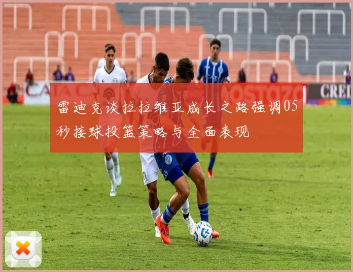 雷迪克谈拉拉维亚成长之路强调05秒接球投篮策略与全面表现