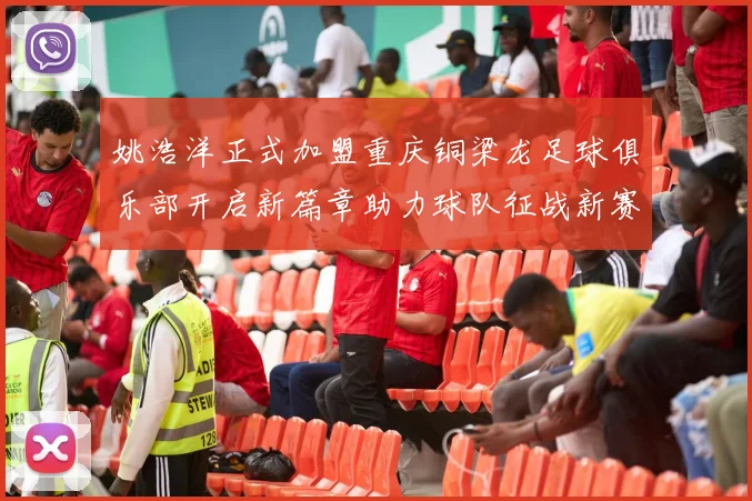 姚浩洋正式加盟重庆铜梁龙足球俱乐部开启新篇章助力球队征战新赛季